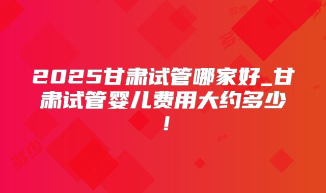 2025甘肃试管哪家好_甘肃试管婴儿费用大约多少！
