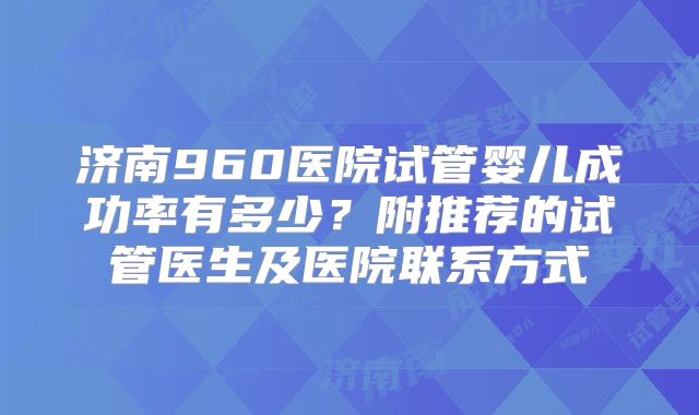 济南960医院试管婴儿成功率有多少?附推荐的试管医生及医院联系方式