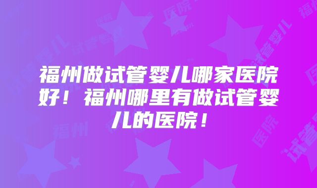 福州做试管婴儿哪家医院好!福州哪里有做试管婴儿的医院!
