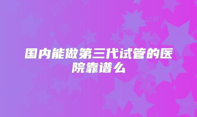 国内能做第三代试管的医院靠谱么
