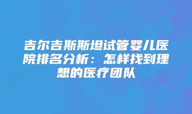 吉尔吉斯斯坦试管婴儿医院排名分析:怎样找到理想的医疗团队