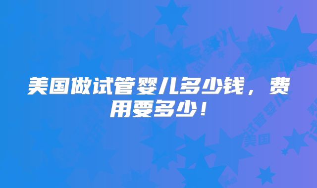 美国做试管婴儿多少钱，费用要多少！
