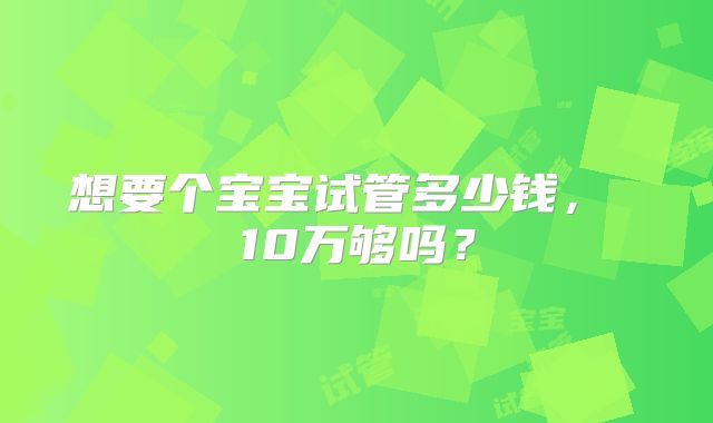 想要个宝宝试管多少钱, 10万够吗?