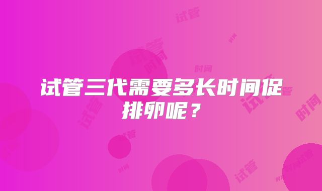试管三代需要多长时间促排卵呢？
