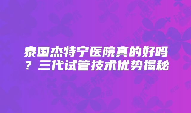 泰国杰特宁医院真的好吗?三代试管技术优势揭秘