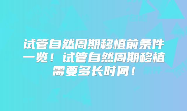 试管自然周期移植前条件一览！试管自然周期移植需要多长时间！