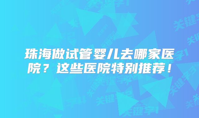 珠海做试管婴儿去哪家医院？这些医院特别推荐！