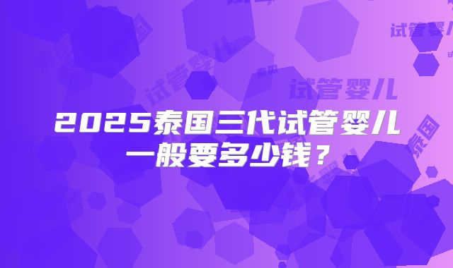 2025泰国三代试管婴儿一般要多少钱?