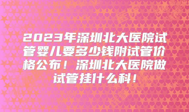 2023年深圳北大医院试管婴儿要多少钱附试管价格公布!深圳北大医院做试管挂什么科!