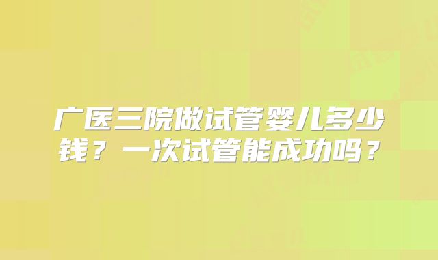 广医三院做试管婴儿多少钱?一次试管能成功吗?
