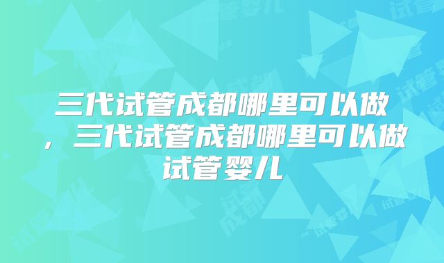 三代试管成都哪里可以做,三代试管成都哪里可以做试管婴儿