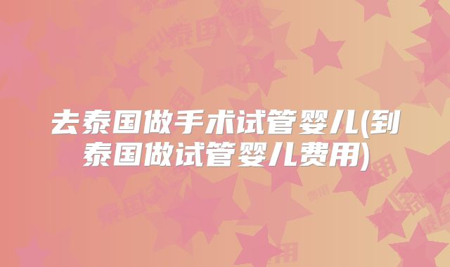 去泰国做手术试管婴儿(到泰国做试管婴儿费用)