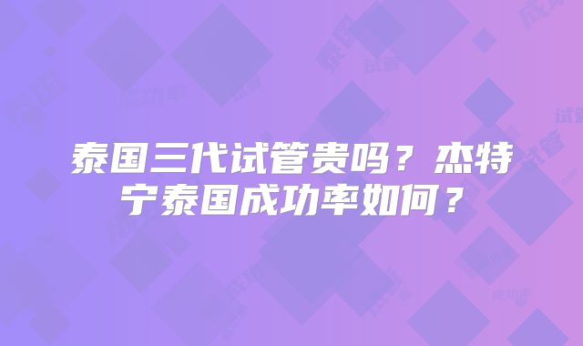 泰国三代试管贵吗？杰特宁泰国成功率如何？