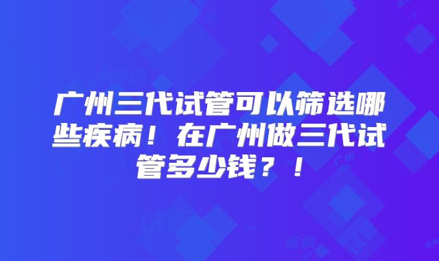 广州三代试管可以筛选哪些疾病！在广州做三代试管多少钱？！