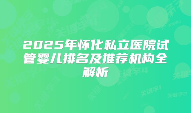 2025年怀化私立医院试管婴儿排名及推荐机构全解析