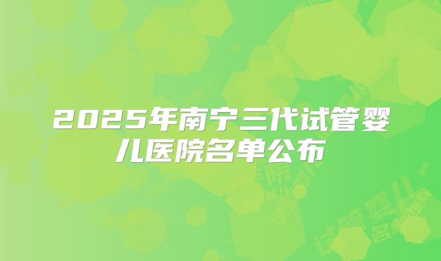 2025年南宁三代试管婴儿医院名单公布