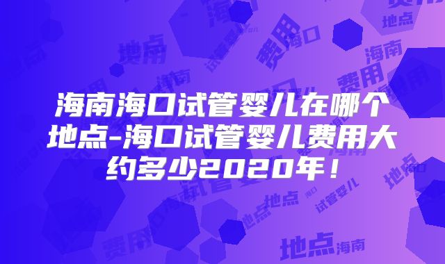 海南海口试管婴儿在哪个地点-海口试管婴儿费用大约多少2020年！