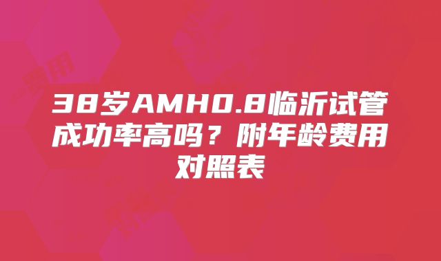 38岁AMH0.8临沂试管成功率高吗？附年龄费用对照表