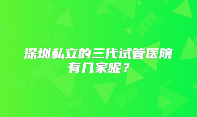 深圳私立的三代试管医院有几家呢?
