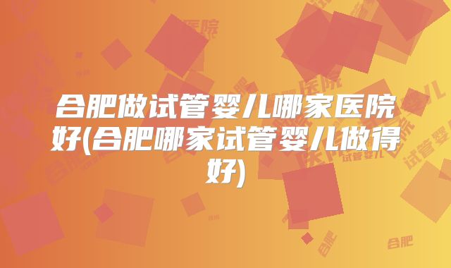 合肥做试管婴儿哪家医院好(合肥哪家试管婴儿做得好)