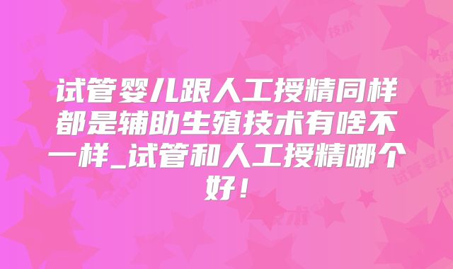 试管婴儿跟人工授精同样都是辅助生殖技术有啥不一样_试管和人工授精哪个好！