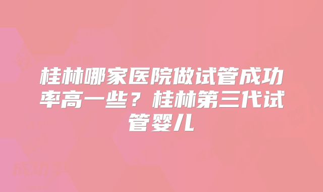 桂林哪家医院做试管成功率高一些？桂林第三代试管婴儿