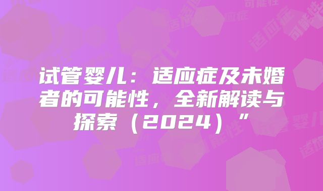 试管婴儿：适应症及未婚者的可能性，全新解读与探索（2024）”