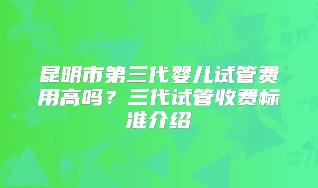 昆明市第三代婴儿试管费用高吗?三代试管收费标准介绍