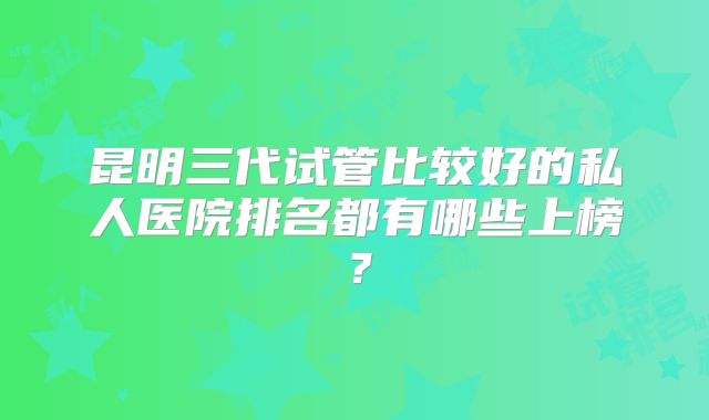 昆明三代试管比较好的私人医院排名都有哪些上榜？