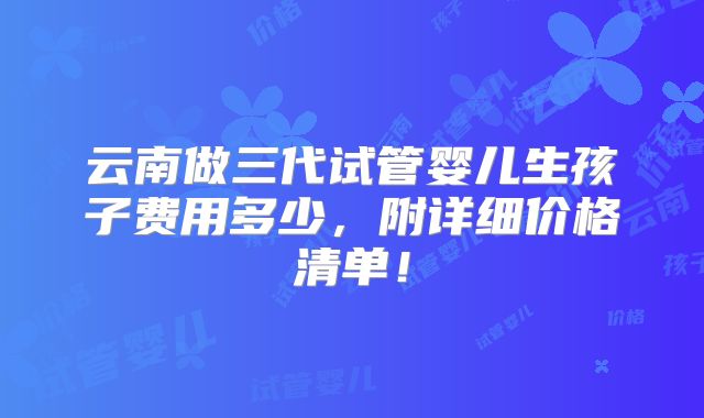 云南做三代试管婴儿生孩子费用多少,附详细价格清单!