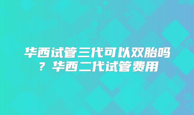 华西试管三代可以双胎吗？华西二代试管费用