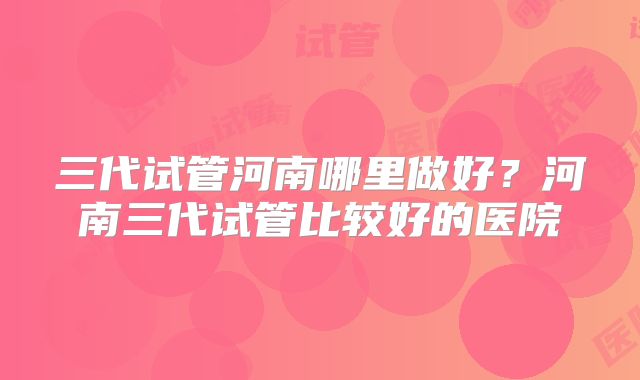 三代试管河南哪里做好？河南三代试管比较好的医院