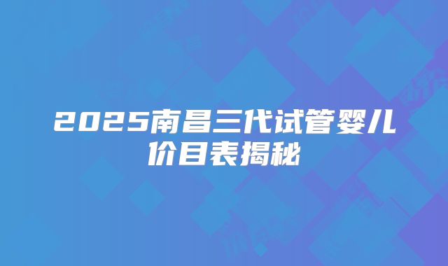 2025南昌三代试管婴儿价目表揭秘