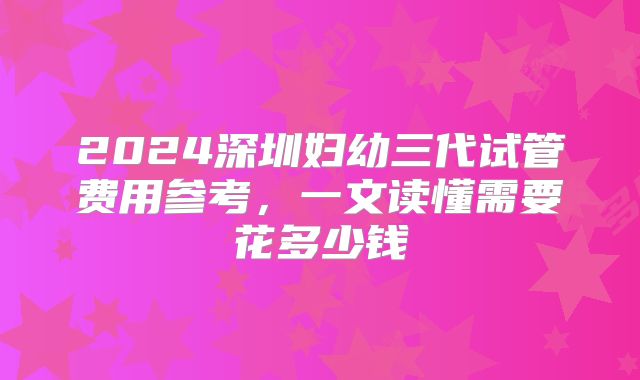 2024深圳妇幼三代试管费用参考，一文读懂需要花多少钱