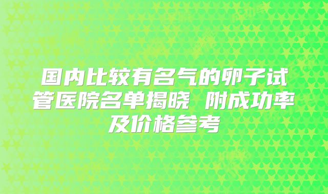 国内比较有名气的卵子试管医院名单揭晓 附成功率及价格参考