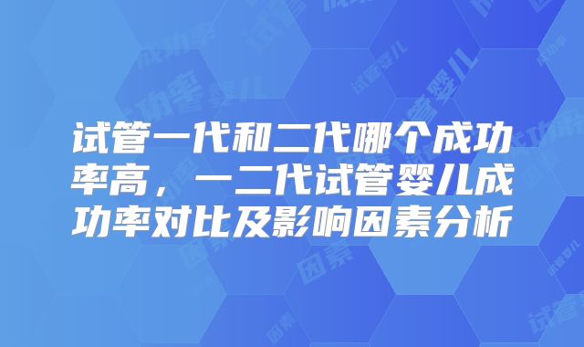 试管一代和二代哪个成功率高,一二代试管婴儿成功率对比及影响因素分析