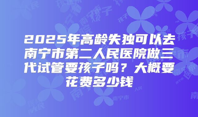 2025年高龄失独可以去南宁市第二人民医院做三代试管要孩子吗?大概要花费多少钱