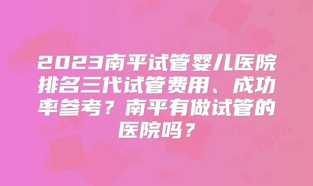 2023南平试管婴儿医院排名三代试管费用、成功率参考?南平有做试管的医院吗?