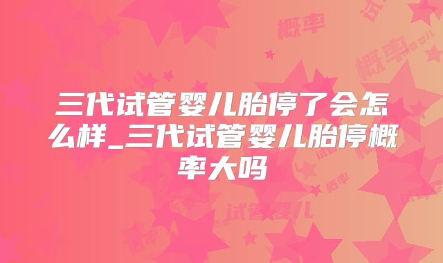 三代试管婴儿胎停了会怎么样_三代试管婴儿胎停概率大吗