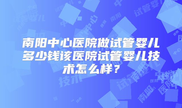 南阳中心医院做试管婴儿多少钱该医院试管婴儿技术怎么样?