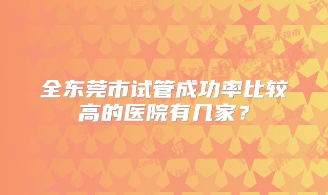 全东莞市试管成功率比较高的医院有几家?