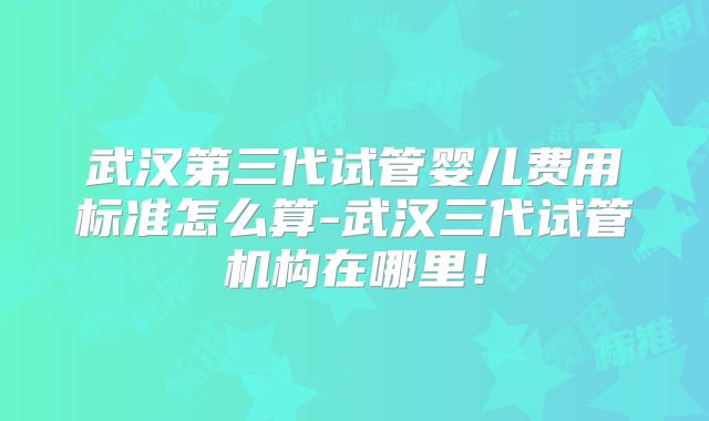 武汉第三代试管婴儿费用标准怎么算-武汉三代试管机构在哪里!