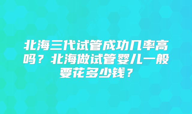 北海三代试管成功几率高吗？北海做试管婴儿一般要花多少钱？