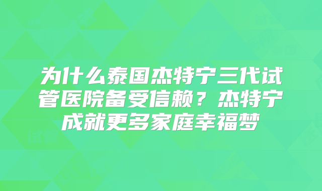 为什么泰国杰特宁三代试管医院备受信赖？杰特宁成就更多家庭幸福梦