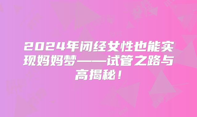 2024年闭经女性也能实现妈妈梦——试管之路与高揭秘!