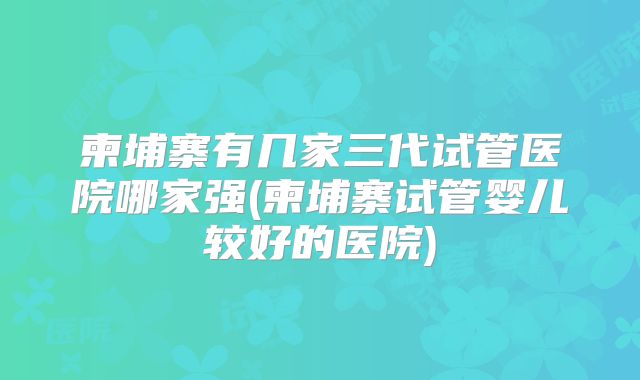 柬埔寨有几家三代试管医院哪家强(柬埔寨试管婴儿较好的医院)