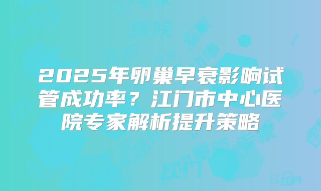 2025年卵巢早衰影响试管成功率?江门市中心医院专家解析提升策略