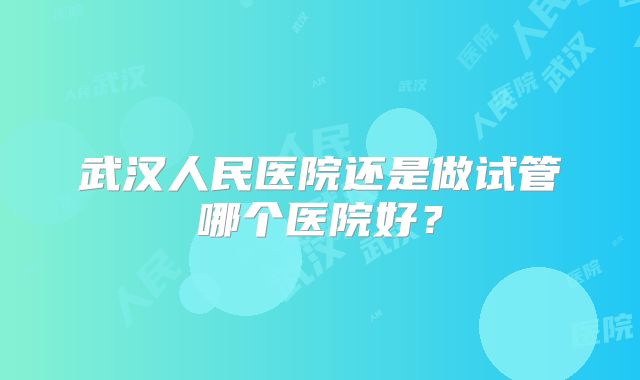 武汉人民医院还是做试管哪个医院好?