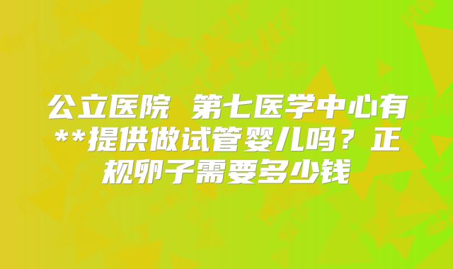 公立医院 第七医学中心有**提供做试管婴儿吗?正规卵子需要多少钱