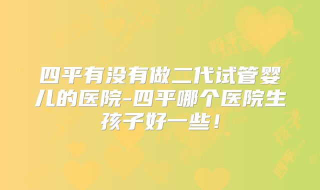 四平有没有做二代试管婴儿的医院-四平哪个医院生孩子好一些!